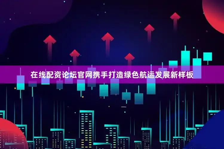 在线配资论坛官网携手打造绿色航运发展新样板