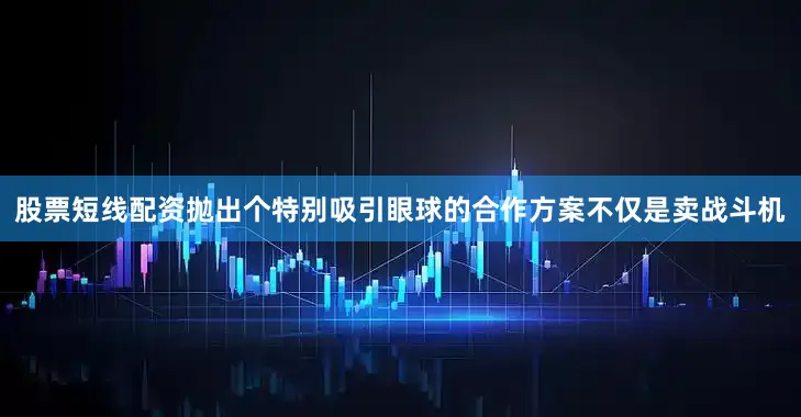 股票短线配资抛出个特别吸引眼球的合作方案不仅是卖战斗机