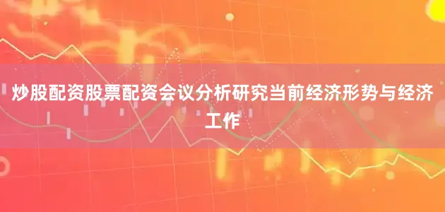 炒股配资股票配资会议分析研究当前经济形势与经济工作