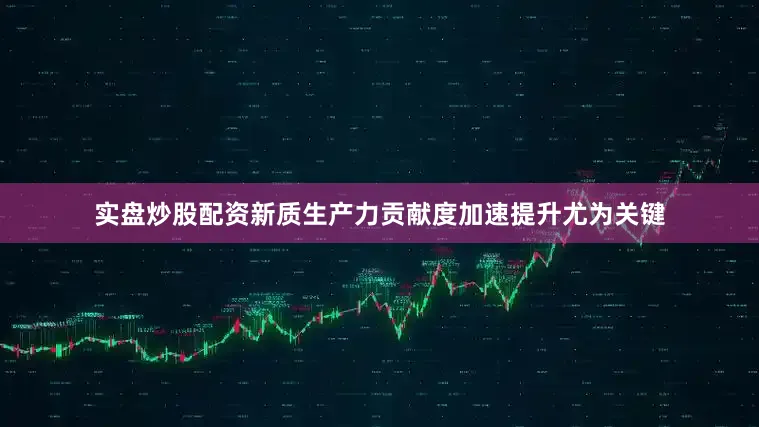 实盘炒股配资新质生产力贡献度加速提升尤为关键