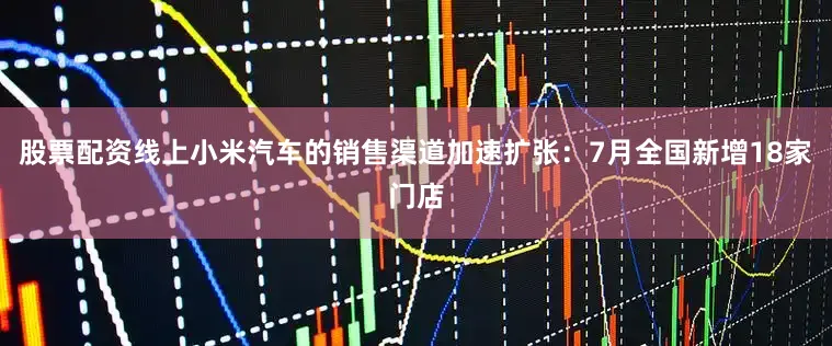 股票配资线上小米汽车的销售渠道加速扩张：7月全国新增18家门店