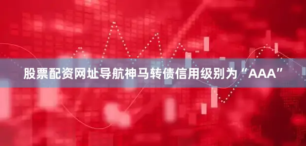 股票配资网址导航神马转债信用级别为“AAA”