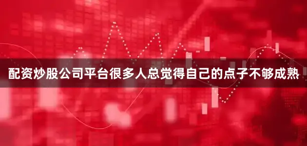 配资炒股公司平台很多人总觉得自己的点子不够成熟