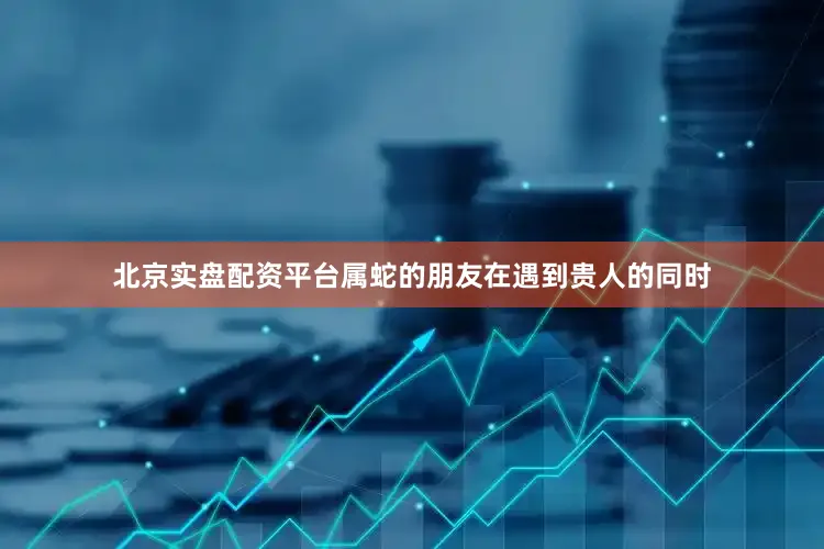 北京实盘配资平台属蛇的朋友在遇到贵人的同时