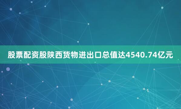 股票配资股陕西货物进出口总值达4540.74亿元