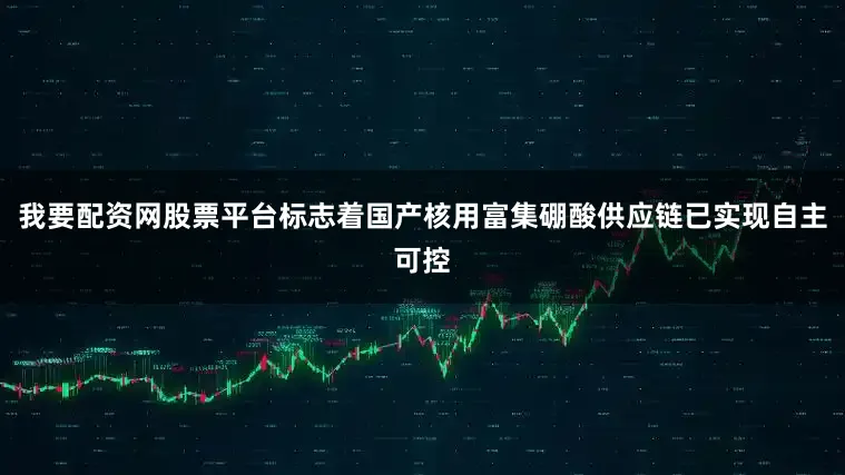 我要配资网股票平台标志着国产核用富集硼酸供应链已实现自主可控